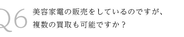 Q6美容家電の販売をしているのですが、複数の買取も可能ですか？